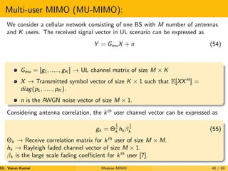 Multi-user MIMO (MU-MIMO):
We consider a cellular network consisting of one BS with M number of antennas
and K users. The received signal vector in UL scenario can be expressed as
Y = GmuX + n (54)
Gmu = [g1, ....., gK ] → UL channel matrix of size M × K
X → Transmitted symbol vector of size K × 1 such that E[XXH
] =
diag(p1, ....., pK ).
n is the AWGN noise vector of size M × 1.
Considering antenna correlation, the kth
user channel vector can be expressed as
gk = Θ
1
2
k hk β
1
2
k (55)
Θk → Receive correlation matrix for kth
user of size M × M.
hk → Rayleigh faded channel vector of size M × 1.
βk is the large scale fading coefficient for kth
user [7].
Dr. Varun Kumar (NIT Rourkela)
Massive MIMO 40 / 89
 