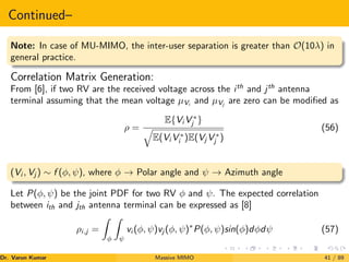 Continued–
Note: In case of MU-MIMO, the inter-user separation is greater than O(10λ) in
general practice.
Correlation Matrix Generation:
From [6], if two RV are the received voltage across the ith
and jth
antenna
terminal assuming that the mean voltage µVi
and µVj
are zero can be modified as
ρ =
E{Vi V ∗
j }
q
E(Vi V ∗
i )E(Vj V ∗
j )
(56)
(Vi , Vj ) ∼ f (φ, ψ), where φ → Polar angle and ψ → Azimuth angle
Let P(φ, ψ) be the joint PDF for two RV φ and ψ. The expected correlation
between ith and jth antenna terminal can be expressed as [8]
ρi,j =
Z
φ
Z
ψ
vi (φ, ψ)vj (φ, ψ)∗
P(φ, ψ)sin(φ)dφdψ (57)
Dr. Varun Kumar (NIT Rourkela)
Massive MIMO 41 / 89
 