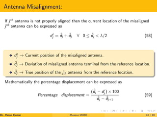 Antenna Misalignment:
If jth
antenna is not properly aligned then the current location of the misaligned
jth
antenna can be expressed as
d0
j = ˆ
dj + ˜
dj ∀ 0 ≤ ˜
dj  λ/2 (58)
d0
j → Current position of the misaligned antenna.
˜
dj → Deviation of misaligned antenna terminal from the reference location.
ˆ
dj → True position of the jth antenna from the reference location.
Mathematically the percentage displacement can be expressed as
Percentage displacement =
( ˆ
dj − d0
j ) × 100
ˆ
dj − ˆ
dj+1
(59)
Dr. Varun Kumar (NIT Rourkela)
Massive MIMO 44 / 89
 