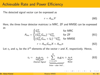 Achievable Rate and Power Efficiency
The detected signal vector can be expressed as
r = AmuY (60)
Here, the three linear detector matrices i.e MRC, ZF and MMSE can be expressed
as
Amu =





GH
mu for MRC
(GH
muGmu)−1
GH
mu for ZF
(GH
muGmu + IK )−1
GH
mu for MMSE
(61)
r = AmuGmuX + Amun (62)
Let rk and xk be the kth
elements of the vector r and X, respectively. Hence,
rk = ak gk xk
| {z }
Desired Signal
+
K
X
i=1,i6=k
ak gi xi
| {z }
Inter−user Intf ..
+ ak n
|{z}
Noise
(63)
Dr. Varun Kumar (NIT Rourkela)
Massive MIMO 45 / 89
 