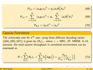 PS,k = |akgkxk|2
= pu|akΘ
1
2
k hk|2
(68)
PI,k =
K
X
i=1,i6=k
|akgi xi |2
= pu
K
X
i=1,i6=k
|akΘ
1
2
i hi |2
(69)
PN,k = |akn|2
= |ak|2
(70)
Capacity Formulation
The achievable rate for kth user, using three different decoding vector
(64), (65), (67)

is given by (Rk)×, where × = MRC, ZF, MMSE. In UL
scenario, the total system throughput in correlated environment can be
expressed as
R =
K
X
k=1
(Rk)× =
K
X
k=1
E
n
log2

1 +
PS,k
PI,k + PN,k
o
(71)
Dr. Varun Kumar (NIT Rourkela)
Massive MIMO 47 / 89
 