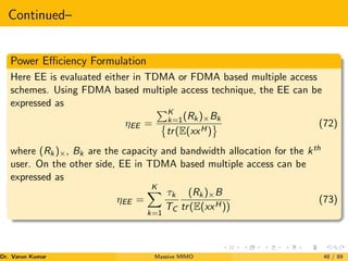 Continued–
Power Efficiency Formulation
Here EE is evaluated either in TDMA or FDMA based multiple access
schemes. Using FDMA based multiple access technique, the EE can be
expressed as
ηEE =
PK
k=1(Rk)×Bk

tr(E(xxH)
	 (72)
where (Rk)×, Bk are the capacity and bandwidth allocation for the kth
user. On the other side, EE in TDMA based multiple access can be
expressed as
ηEE =
K
X
k=1
τk
TC
(Rk)×B
tr(E(xxH))
(73)
Dr. Varun Kumar (NIT Rourkela)
Massive MIMO 48 / 89
 
