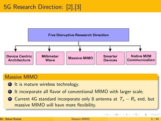 5G Research Direction: [2],[3]
Massive MIMO
1 It is mature wireless technology.
2 It incorporate all flavor of conventional MIMO with larger scale.
3 Current 4G standard incorporate only 8 antenna at Tx − Rx end, but
massive MIMO will have more flexibility.
Dr. Varun Kumar (NIT Rourkela)
Massive MIMO 5 / 89
 