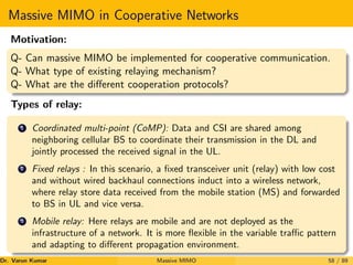 Massive MIMO in Cooperative Networks
Motivation:
Q- Can massive MIMO be implemented for cooperative communication.
Q- What type of existing relaying mechanism?
Q- What are the different cooperation protocols?
Types of relay:
1 Coordinated multi-point (CoMP): Data and CSI are shared among
neighboring cellular BS to coordinate their transmission in the DL and
jointly processed the received signal in the UL.
2 Fixed relays : In this scenario, a fixed transceiver unit (relay) with low cost
and without wired backhaul connections induct into a wireless network,
where relay store data received from the mobile station (MS) and forwarded
to BS in UL and vice versa.
3 Mobile relay: Here relays are mobile and are not deployed as the
infrastructure of a network. It is more flexible in the variable traffic pattern
and adapting to different propagation environment.
Dr. Varun Kumar (NIT Rourkela)
Massive MIMO 58 / 89
 