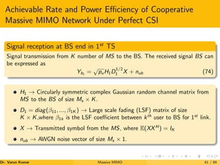 Achievable Rate and Power Efficiency of Cooperative
Massive MIMO Network Under Perfect CSI
Signal reception at BS end in 1st
TS
Signal transmission from K number of MS to the BS. The received signal BS can
be expressed as
Yb1
=
√
puH1D
1/2
1 X + nub (74)
H1 → Circularly symmetric complex Gaussian random channel matrix from
MS to the BS of size Ms × K.
D1 = diag(β11, ..., β1K ) → Large scale fading (LSF) matrix of size
K × K,where β1k is the LSF coefficient between kth
user to BS for 1st
link.
X → Transmitted symbol from the MS, where E(XXH
) = IK
nub → AWGN noise vector of size Ms × 1.
Dr. Varun Kumar (NIT Rourkela)
Massive MIMO 61 / 89
 