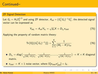 Continued–
ZF Signal Detection
Let G1 = H1D
1/2
1 and using ZF detector, Aub = (G†
1 G1)−1
G†
1 , the detected signal
vector can be expressed as
Ybd1
= AubYb1
=
√
puX + D1d
nubd (75)
Applying the property of random matrix theory:
Tr E[{(G†
1 G1)−1
}]

=
K
X
k=1
1
(Ms − K)β1k
(76)
D1d
= diag 1
√
(Ms −K)β11
, 1
√
(Ms −K)β12
,........, 1
√
(Ms −K)β1K

→ K × K diagonal
matrix.
nubd → K × 1 noise vector, where E[nubd n∗
ubd ] = IK .
Dr. Varun Kumar (NIT Rourkela)
Massive MIMO 62 / 89
 