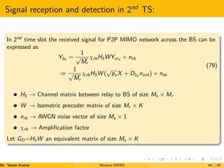 Signal reception and detection in 2nd
TS:
In 2nd
time slot the received signal for P2P MIMO network across the BS can be
expressed as
Yb2
=
1
√
Mr
χrbH3WYurd
+ nrb
⇒
1
√
Mr
χrbH3W (
√
puX + D2d
nurd ) + nrb
(79)
H3 → Channel matrix between relay to BS of size Ms × Mr
W → Isometric precoder matrix of size Mr × K
nrb → AWGN noise vector of size Ms × 1
χrb → Amplification factor
Let GD=H3W an equivalent matrix of size Ms × K
Dr. Varun Kumar (NIT Rourkela)
Massive MIMO 64 / 89
 