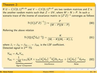 Theorem 2:
If U ∼ CN(0, 1)M×N
and V ∼ CN(0, 1)N×P
are two random matrices and Z is
the another random matrix such that Z = UV , where M  N  P. In such a
scenario trace of the inverse of covariance matrix ie (Z†
Z)−1
converges as follows
Tr E

(Z†
Z)
−1
≈
P
(M − P)(N − P)
(80)
Referring the above relation
Tr E[(GH
d Gd )−1
]

=
K
(Mr − K)(Ms − K) βr
(81)
where βr = β31 = β32..... = β3Mr is the LSF coefficient.
Detected signal in 2nd
TS:
Ybd2 = ArsYurd
Ybd2
=
1
√
Mr
χrb
√
puX
| {z }
Signal Component
+ χrb

G†
d Gd
	−1
G†
d D2d
nurd
| {z }
Interference
+

G†
d Gd
	−1
Gd nrb
| {z }
Noise
(82)
Dr. Varun Kumar (NIT Rourkela)
Massive MIMO 65 / 89
 