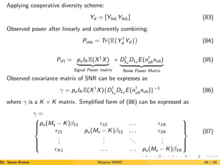 Applying cooperative diversity scheme:
Yd = [Ybd1 Ybd2 ] (83)
Observed power after linearly and coherently combining:
Pobs = Tr E{Y †
d Yd }

(84)
Pd1 = puIK E(X†
X)
| {z }
Signal Power matrix
+ D†
1d
D1d
E(n†
ubnub)
| {z }
Noise Power Matrix
(85)
Observed covariance matrix of SNR can be expresses as
γ = puIK E(X†
X){D†
1d
D1d
E(n†
ubnub)}−1
(86)
where γ is a K × K matrix. Simplified form of (86) can be expressed as
γ =









pu(Ms − K)β11 12 . . . 1K
21 pu(Ms − K)β12 . . . 2K
.
.
.
.
.
.
...
.
.
.
K1 . . . . . . pu(Ms − K)β1K









(87)
Dr. Varun Kumar (NIT Rourkela)
Massive MIMO 66 / 89
 