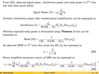 From (82), observed signal power, interference power and noise power in 2nd
time
slot have been given below.
Signal Power (S) = pu
χ2
rb
Mr
IK
Similarly interference power after mathematical simplification can be expressed as
Interference (I) =
χ2
rb
Mr (Mr − K)
D†
2d
D2d
E(nurd n∗
urd )
Whereas expected noise power is formulated using Theorem 2 that can be
expressed as
Noise (N) =
1
(Ms − K)(Mr − K)βr
E(nrbn∗
rb)
So observed SINR in 2nd
time slot across the BS can be expressed as
γ2 =
S
I + N
(88)
Hence simplified covariance matrix of SNR can be expressed as
γ2 =pu
χ2
rb
Mr
IK
n χ2
rb
Mr (Mr − K)
D†
2d
D2d
E(nurd n∗
urd ) +
1
(Ms − k)(Mr − k)βr
E(nrbn∗
rb)
o−1
(89)
Dr. Varun Kumar (NIT Rourkela)
Massive MIMO 67 / 89
 