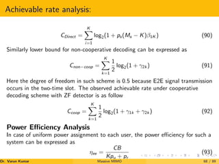 Achievable rate analysis:
CDirect =
K
X
i=1
log2(1 + ps(Ms − K)β1K ) (90)
Similarly lower bound for non-cooperative decoding can be expressed as
Cnon−coop =
K
X
k=1
1
2
log2(1 + γ2k ) (91)
Here the degree of freedom in such scheme is 0.5 because E2E signal transmission
occurs in the two-time slot. The observed achievable rate under cooperative
decoding scheme with ZF detector is as follow
Ccoop =
K
X
k=1
1
2
log2(1 + γ1k + γ2k ) (92)
Power Efficiency Analysis
In case of uniform power assignment to each user, the power efficiency for such a
system can be expressed as
ηee =
CB
Kpu + pr
(93)
Dr. Varun Kumar (NIT Rourkela)
Massive MIMO 68 / 89
 