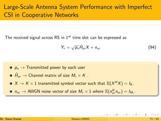Large-Scale Antenna System Performance with Imperfect
CSI in Cooperative Networks
The received signal across RS in 1st
time slot can be expressed as
Yr =
√
puĤur X + nur (94)
pu → Transmitted power by each user
Ĥur → Channel matrix of size Mr × K .
X → K × 1 transmitted symbol vector such that E(XH
X) = IK .
nur → AWGN noise vector of size Mr × 1 where E(nH
ur nur ) = IMr
.
Dr. Varun Kumar (NIT Rourkela)
Massive MIMO 73 / 89
 