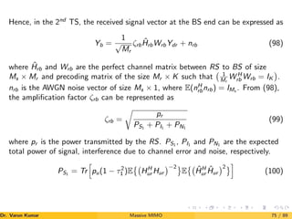 Hence, in the 2nd
TS, the received signal vector at the BS end can be expressed as
Yb =
1
√
Mr
ζrbĤrbWrbYdr + nrb (98)
where Ĥrb and Wrb are the perfect channel matrix between RS to BS of size
Ms × Mr and precoding matrix of the size Mr × K such that 1
Mr
W H
rb Wrb = IK

.
nrb is the AWGN noise vector of size Ms × 1, where E(nH
rbnrb) = IMs
. From (98),
the amplification factor ζrb can be represented as
ζrb =
r
pr
PS1
+ PI1
+ PN1
(99)
where pr is the power transmitted by the RS. PS1 , PI1 and PN1 are the expected
total power of signal, interference due to channel error and noise, respectively.
PS1
= Tr
h
pu(1 − τ2
1 )E

HH
ur Hur
−2	
E

ĤH
ur Ĥur
2	i
(100)
Dr. Varun Kumar (NIT Rourkela)
Massive MIMO 75 / 89
 