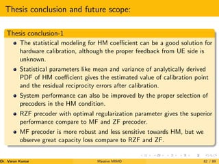 Thesis conclusion and future scope:
Thesis conclusion-1
The statistical modeling for HM coefficient can be a good solution for
hardware calibration, although the proper feedback from UE side is
unknown.
Statistical parameters like mean and variance of analytically derived
PDF of HM coefficient gives the estimated value of calibration point
and the residual reciprocity errors after calibration.
System performance can also be improved by the proper selection of
precoders in the HM condition.
RZF precoder with optimal regularization parameter gives the superior
performance compare to MF and ZF precoder.
MF precoder is more robust and less sensitive towards HM, but we
observe great capacity loss compare to RZF and ZF.
Dr. Varun Kumar (NIT Rourkela)
Massive MIMO 82 / 89
 