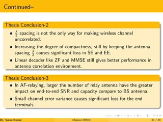 Continued–
Thesis Conclusion-2
λ
2 spacing is not the only way for making wireless channel
uncorrelated.
Increasing the degree of compactness, still by keeping the antenna
spacing λ
2 causes significant loss in SE and EE.
Linear decoder like ZF and MMSE still gives better performance in
antenna correlation environment.
Thesis Conclusion-3
In AF-relaying, larger the number of relay antenna have the greater
impact on end-to-end SNR and capacity compare to BS antenna.
Small channel error variance causes significant loss for the end
terminals.
Dr. Varun Kumar (NIT Rourkela)
Massive MIMO 83 / 89
 