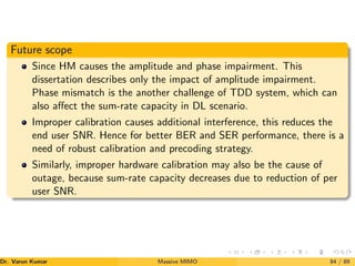 Future scope
Since HM causes the amplitude and phase impairment. This
dissertation describes only the impact of amplitude impairment.
Phase mismatch is the another challenge of TDD system, which can
also affect the sum-rate capacity in DL scenario.
Improper calibration causes additional interference, this reduces the
end user SNR. Hence for better BER and SER performance, there is a
need of robust calibration and precoding strategy.
Similarly, improper hardware calibration may also be the cause of
outage, because sum-rate capacity decreases due to reduction of per
user SNR.
Dr. Varun Kumar (NIT Rourkela)
Massive MIMO 84 / 89
 