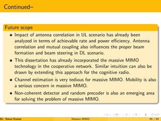 Continued–
Future scope
Impact of antenna correlation in UL scenario has already been
analyzed in terms of achievable rate and power efficiency. Antenna
correlation and mutual coupling also influences the proper beam
formation and beam steering in DL scenario.
This dissertation has already incorporated the massive MIMO
technology in the cooperative network. Similar intuition can also be
drawn by extending this approach for the cognitive radio.
Channel estimation is very tedious for massive MIMO. Mobility is also
a serious concern in massive MIMO.
Non-coherent detector and random precoder is also an emerging area
for solving the problem of massive MIMO.
Dr. Varun Kumar (NIT Rourkela)
Massive MIMO 85 / 89
 