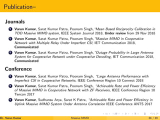 Publication–
Journals
1 Varun Kumar, Sarat Kumar Patra, Poonam Singh,“Mean Based Reciprocity Calibration in
TDD Massive MIMO system, IEEE System Journal 2018, Under review from 29 Nov 2018
2 Varun Kumar, Sarat Kumar Patra, Poonam Singh,“Massive MIMO in Cooperative
Network with Multiple Relay Under Imperfect CSI, IET Communication 2018,
Communicated
3 Varun Kumar, Sarat Kumar Patra, Poonam Singh,“Outage Probability in Large Antenna
System for Cooperative Network under Cooperative Decoding, IET Communication 2018,
Communicated
Conference
1 Varun Kumar, Sarat Kumar Patra, Poonam Singh, “Large Antenna Performance with
Imperfect CSI in Cooperative Networks, IEEE Conference Region 10 Connect 2018
2 Varun Kumar, Sarat Kumar Patra, Poonam Singh, “Achievable Rate and Power Efficiency
of Massive MIMO in Cooperative Network with ZF Receivers, IEEE Conference Region 10
Tencon 2017
3 Varun Kumar, Sudhansu Arya, Sarat K Patra, “Achievable Rate and Power Efficeincy in
Uplink Massive MIMO System Under Antenna Correlation IEEE Conference ANTS 2017
Dr. Varun Kumar (NIT Rourkela)
Massive MIMO 86 / 89
 