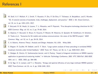 References I
,,,,
M. Shafi, A. F. Molisch, P. J. Smith, T. Haustein, P. Zhu, P. De Silva, F. Tufvesson, A. Benjebbour, and G. Wunder,
“5G: A tutorial overview of standards, trials, challenges, deployment, and practice,” IEEE J. Sel. Areas Commun.,
vol. 35, no. 6, pp. 1201–1221, 2017.
F. Boccardi, R. W. Heath, A. Lozano, T. L. Marzetta, and P. Popovski, “Five disruptive technology directions for 5G,”
IEEE Commun. Mag, vol. 52, no. 2, pp. 74–80, 2014.
A. Osseiran, F. Boccardi, V. Braun, K. Kusume, P. Marsch, M. Maternia, O. Queseth, M. Schellmann, H. Schotten,
H. Taoka et al., “Scenarios for 5G mobile and wireless communications: the vision of the METIS project,” IEEE
Commun. Mag., vol. 52, no. 5, pp. 26–35, 2014.
C. A. Balanis, Antenna Theory: Analysis and Design; Hoboken, NJ, USA. Wiley-2005.
S. Wagner, R. Couillet, M. Debbah, and D. T. Slock, “Large system analysis of linear precoding in correlated MISO
broadcast channels under limited feedback,” IEEE Trans. Inf. Theory, vol. 58, no. 7, pp. 4509–4537, 2012.
C. Oestges, B. Clerckx, D. Vanhoenacker-Janvier, and A. Paulraj, “Impact of diagonal correlations on MIMO capacity:
application to geometrical scattering models,” in Vehicular Technology Conference, 2003. VTC 2003-Fall. 2003 IEEE
58th, vol. 1. IEEE, 2003, pp. 394–398.
H. Q. Ngo, E. G. Larsson, and T. L. Marzetta, “Energy and spectral efficiency of very large multiuser MIMO systems,”
IEEE Trans.Commun, vol. 61, no. 4, pp. 1436–1449, 2013.
Dr. Varun Kumar (NIT Rourkela)
Massive MIMO 87 / 89
 