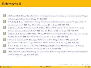 References II
J.-H. Lee and C.-C. Cheng, “Spatial correlation of multiple antenna arrays in wireless communication systems,” Progress
In Electromagnetics Research, vol. 132, pp. 347–368, 2012.
D. W. K. Ng, E. S. Lo, and R. Schober, “Energy-efficient resource allocation in ofdma systems with large numbers of
base station antennas,” IEEE Trans. Wireless Commun, vol. 11, no. 9, pp. 3292–3304, 2012.
E. Björnson, J. Hoydis, M. Kountouris, and M. Debbah, “Massive MIMO systems with non-ideal hardware: Energy
efficiency, estimation, and capacity limits,” IEEE Trans. Inf. Theory, vol. 60, no. 11, pp. 7112–7139, 2014.
E. Björnson, E. G. Larsson, and M. Debbah, “Massive MIMO for maximal spectral efficiency: How many users and pilots
should be allocated?” IEEE Trans. Wireless Commun, vol. 15, no. 2, pp. 1293–1308, 2016.
S. Biswas, C. Masouros, and T. Ratnarajah, “Performance analysis of large multiuser MIMO systems with
space-constrained 2-D antenna arrays,” IEEE Trans. Wireless Commun, vol. 15, no. 5, pp. 3492–3505, 2016.
Y. Chen, X. Gao, X.-G. Xia, and L. You, “Robust MMSE precoding for massive MIMO transmission with hardware
mismatch,” Science China Information Sciences, vol. 61, no. 4, p. 042303, 2018.
J. Choi, “Downlink multiuser beamforming with compensation of channel reciprocity from RF impairments,” IEEE Trans.
Commun, vol. 63, no. 6, pp. 2158–2169, 2015.
Dr. Varun Kumar (NIT Rourkela)
Massive MIMO 88 / 89
 