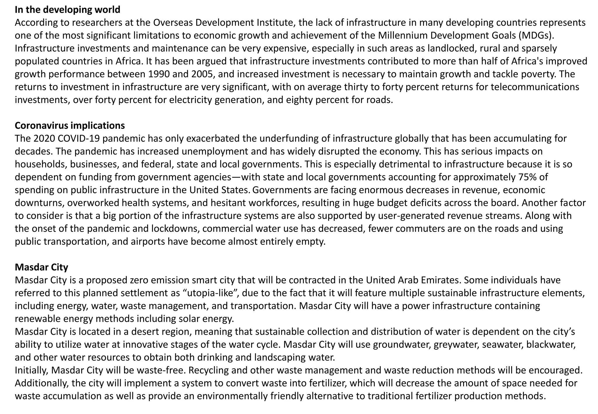 In the developing world
According to researchers at the Overseas Development Institute, the lack of infrastructure in many developing countries represents
one of the most significant limitations to economic growth and achievement of the Millennium Development Goals (MDGs).
Infrastructure investments and maintenance can be very expensive, especially in such areas as landlocked, rural and sparsely
populated countries in Africa. It has been argued that infrastructure investments contributed to more than half of Africa's improved
growth performance between 1990 and 2005, and increased investment is necessary to maintain growth and tackle poverty. The
returns to investment in infrastructure are very significant, with on average thirty to forty percent returns for telecommunications
investments, over forty percent for electricity generation, and eighty percent for roads.
Coronavirus implications
The 2020 COVID-19 pandemic has only exacerbated the underfunding of infrastructure globally that has been accumulating for
decades. The pandemic has increased unemployment and has widely disrupted the economy. This has serious impacts on
households, businesses, and federal, state and local governments. This is especially detrimental to infrastructure because it is so
dependent on funding from government agencies—with state and local governments accounting for approximately 75% of
spending on public infrastructure in the United States.Governments are facing enormous decreases in revenue, economic
downturns, overworked health systems, and hesitant workforces, resulting in huge budget deficits across the board. Another factor
to consider is that a big portion of the infrastructure systems are also supported by user-generated revenue streams. Along with
the onset of the pandemic and lockdowns, commercial water use has decreased, fewer commuters are on the roads and using
public transportation, and airports have become almost entirely empty.
Masdar City
Masdar City is a proposed zero emission smart city that will be contracted in the United Arab Emirates. Some individuals have
referred to this planned settlement as “utopia-like”, due to the fact that it will feature multiple sustainable infrastructure elements,
including energy, water, waste management, and transportation. Masdar City will have a power infrastructure containing
renewable energy methods including solar energy.
Masdar City is located in a desert region, meaning that sustainable collection and distribution of water is dependent on the city’s
ability to utilize water at innovative stages of the water cycle. Masdar City will use groundwater, greywater, seawater, blackwater,
and other water resources to obtain both drinking and landscaping water.
Initially, Masdar City will be waste-free. Recycling and other waste management and waste reduction methods will be encouraged.
Additionally, the city will implement a system to convert waste into fertilizer, which will decrease the amount of space needed for
waste accumulation as well as provide an environmentally friendly alternative to traditional fertilizer production methods.
 