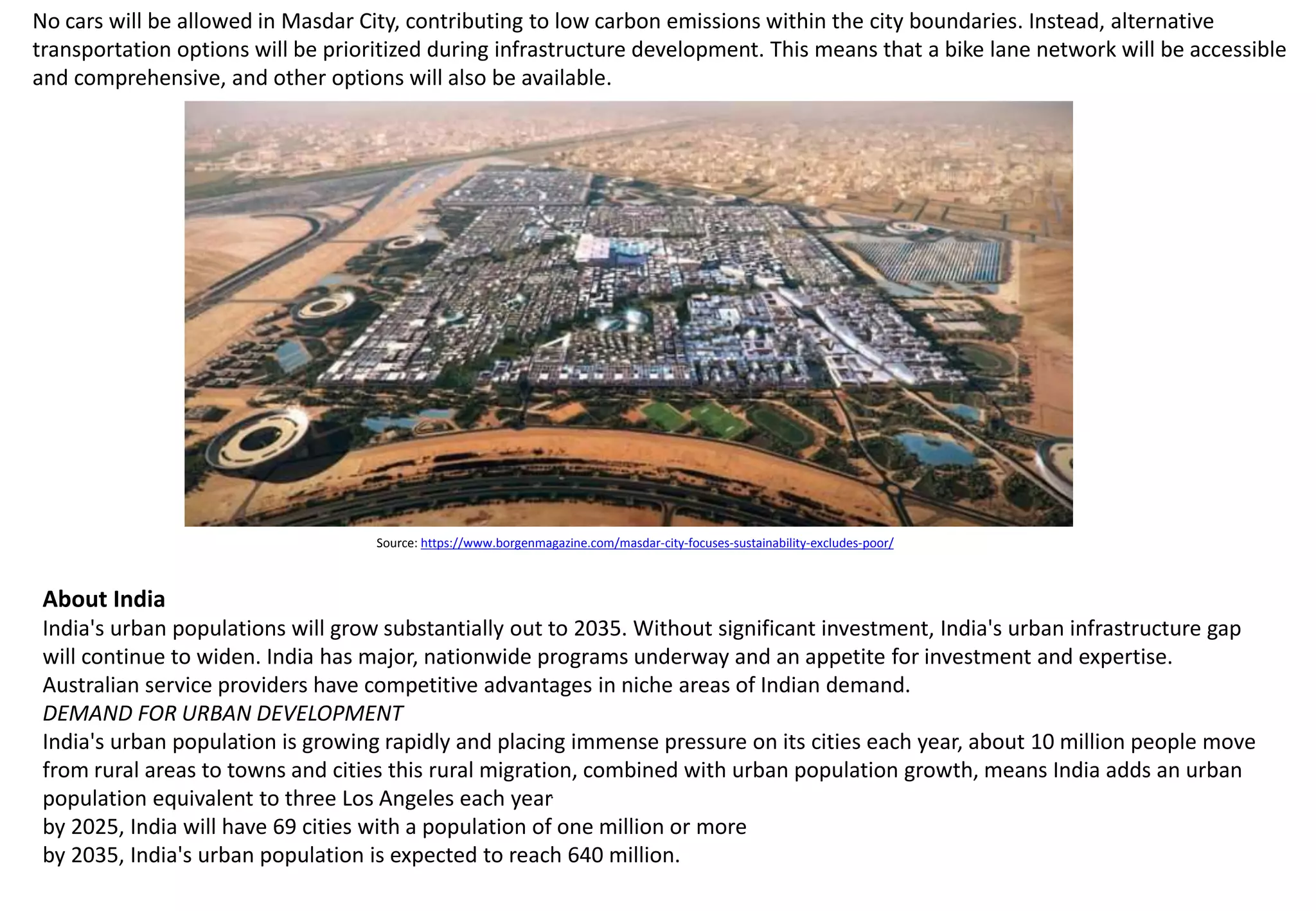 No cars will be allowed in Masdar City, contributing to low carbon emissions within the city boundaries. Instead, alternative
transportation options will be prioritized during infrastructure development. This means that a bike lane network will be accessible
and comprehensive, and other options will also be available.
Source: https://www.borgenmagazine.com/masdar-city-focuses-sustainability-excludes-poor/
About India
India's urban populations will grow substantially out to 2035. Without significant investment, India's urban infrastructure gap
will continue to widen. India has major, nationwide programs underway and an appetite for investment and expertise.
Australian service providers have competitive advantages in niche areas of Indian demand.
DEMAND FOR URBAN DEVELOPMENT
India's urban population is growing rapidly and placing immense pressure on its cities each year, about 10 million people move
from rural areas to towns and cities this rural migration, combined with urban population growth, means India adds an urban
population equivalent to three Los Angeles each year.
by 2025, India will have 69 cities with a population of one million or more
by 2035, India's urban population is expected to reach 640 million.
 
