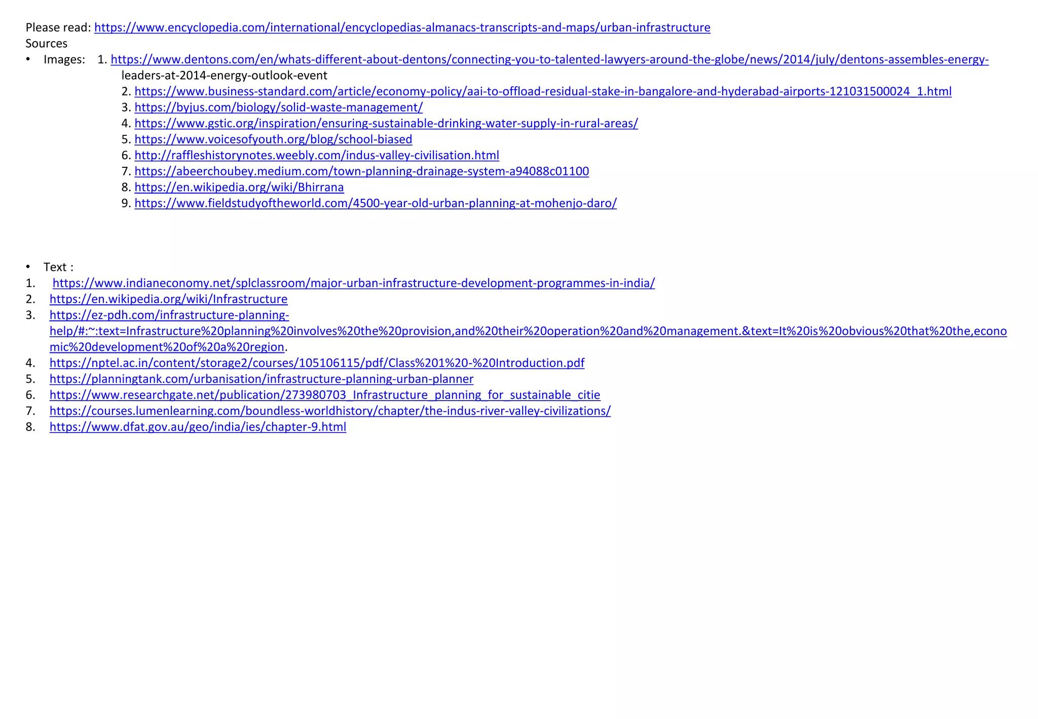 Please read: https://www.encyclopedia.com/international/encyclopedias-almanacs-transcripts-and-maps/urban-infrastructure
Sources
• Images: 1. https://www.dentons.com/en/whats-different-about-dentons/connecting-you-to-talented-lawyers-around-the-globe/news/2014/july/dentons-assembles-energy-
leaders-at-2014-energy-outlook-event
2. https://www.business-standard.com/article/economy-policy/aai-to-offload-residual-stake-in-bangalore-and-hyderabad-airports-121031500024_1.html
3. https://byjus.com/biology/solid-waste-management/
4. https://www.gstic.org/inspiration/ensuring-sustainable-drinking-water-supply-in-rural-areas/
5. https://www.voicesofyouth.org/blog/school-biased
6. http://raffleshistorynotes.weebly.com/indus-valley-civilisation.html
7. https://abeerchoubey.medium.com/town-planning-drainage-system-a94088c01100
8. https://en.wikipedia.org/wiki/Bhirrana
9. https://www.fieldstudyoftheworld.com/4500-year-old-urban-planning-at-mohenjo-daro/
• Text :
1. https://www.indianeconomy.net/splclassroom/major-urban-infrastructure-development-programmes-in-india/
2. https://en.wikipedia.org/wiki/Infrastructure
3. https://ez-pdh.com/infrastructure-planning-
help/#:~:text=Infrastructure%20planning%20involves%20the%20provision,and%20their%20operation%20and%20management.&text=It%20is%20obvious%20that%20the,econo
mic%20development%20of%20a%20region.
4. https://nptel.ac.in/content/storage2/courses/105106115/pdf/Class%201%20-%20Introduction.pdf
5. https://planningtank.com/urbanisation/infrastructure-planning-urban-planner
6. https://www.researchgate.net/publication/273980703_Infrastructure_planning_for_sustainable_citie
7. https://courses.lumenlearning.com/boundless-worldhistory/chapter/the-indus-river-valley-civilizations/
8. https://www.dfat.gov.au/geo/india/ies/chapter-9.html
 