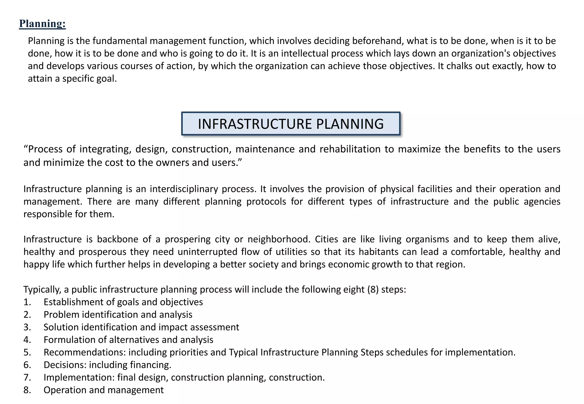 Planning is the fundamental management function, which involves deciding beforehand, what is to be done, when is it to be
done, how it is to be done and who is going to do it. It is an intellectual process which lays down an organization's objectives
and develops various courses of action, by which the organization can achieve those objectives. It chalks out exactly, how to
attain a specific goal.
Planning:
INFRASTRUCTURE PLANNING
“Process of integrating, design, construction, maintenance and rehabilitation to maximize the benefits to the users
and minimize the cost to the owners and users.”
Infrastructure planning is an interdisciplinary process. It involves the provision of physical facilities and their operation and
management. There are many different planning protocols for different types of infrastructure and the public agencies
responsible for them.
Infrastructure is backbone of a prospering city or neighborhood. Cities are like living organisms and to keep them alive,
healthy and prosperous they need uninterrupted flow of utilities so that its habitants can lead a comfortable, healthy and
happy life which further helps in developing a better society and brings economic growth to that region.
Typically, a public infrastructure planning process will include the following eight (8) steps:
1. Establishment of goals and objectives
2. Problem identification and analysis
3. Solution identification and impact assessment
4. Formulation of alternatives and analysis
5. Recommendations: including priorities and Typical Infrastructure Planning Steps schedules for implementation.
6. Decisions: including financing.
7. Implementation: final design, construction planning, construction.
8. Operation and management
 