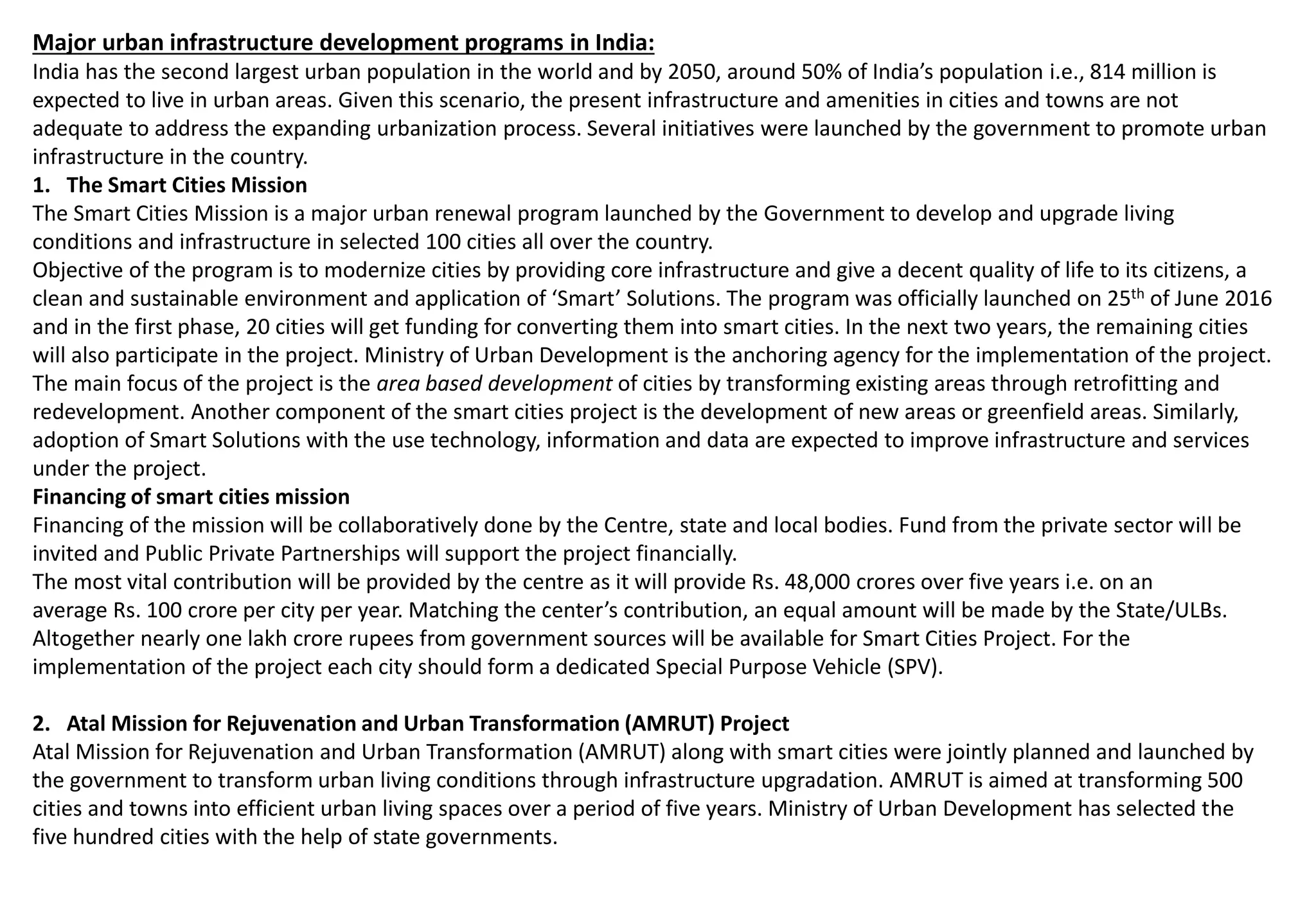 Major urban infrastructure development programs in India:
India has the second largest urban population in the world and by 2050, around 50% of India’s population i.e., 814 million is
expected to live in urban areas. Given this scenario, the present infrastructure and amenities in cities and towns are not
adequate to address the expanding urbanization process. Several initiatives were launched by the government to promote urban
infrastructure in the country.
1. The Smart Cities Mission
The Smart Cities Mission is a major urban renewal program launched by the Government to develop and upgrade living
conditions and infrastructure in selected 100 cities all over the country.
Objective of the program is to modernize cities by providing core infrastructure and give a decent quality of life to its citizens, a
clean and sustainable environment and application of ‘Smart’ Solutions. The program was officially launched on 25th of June 2016
and in the first phase, 20 cities will get funding for converting them into smart cities. In the next two years, the remaining cities
will also participate in the project. Ministry of Urban Development is the anchoring agency for the implementation of the project.
The main focus of the project is the area based development of cities by transforming existing areas through retrofitting and
redevelopment. Another component of the smart cities project is the development of new areas or greenfield areas. Similarly,
adoption of Smart Solutions with the use technology, information and data are expected to improve infrastructure and services
under the project.
Financing of smart cities mission
Financing of the mission will be collaboratively done by the Centre, state and local bodies. Fund from the private sector will be
invited and Public Private Partnerships will support the project financially.
The most vital contribution will be provided by the centre as it will provide Rs. 48,000 crores over five years i.e. on an
average Rs. 100 crore per city per year. Matching the center’s contribution, an equal amount will be made by the State/ULBs.
Altogether nearly one lakh crore rupees from government sources will be available for Smart Cities Project. For the
implementation of the project each city should form a dedicated Special Purpose Vehicle (SPV).
2. Atal Mission for Rejuvenation and Urban Transformation (AMRUT) Project
Atal Mission for Rejuvenation and Urban Transformation (AMRUT) along with smart cities were jointly planned and launched by
the government to transform urban living conditions through infrastructure upgradation. AMRUT is aimed at transforming 500
cities and towns into efficient urban living spaces over a period of five years. Ministry of Urban Development has selected the
five hundred cities with the help of state governments.
 