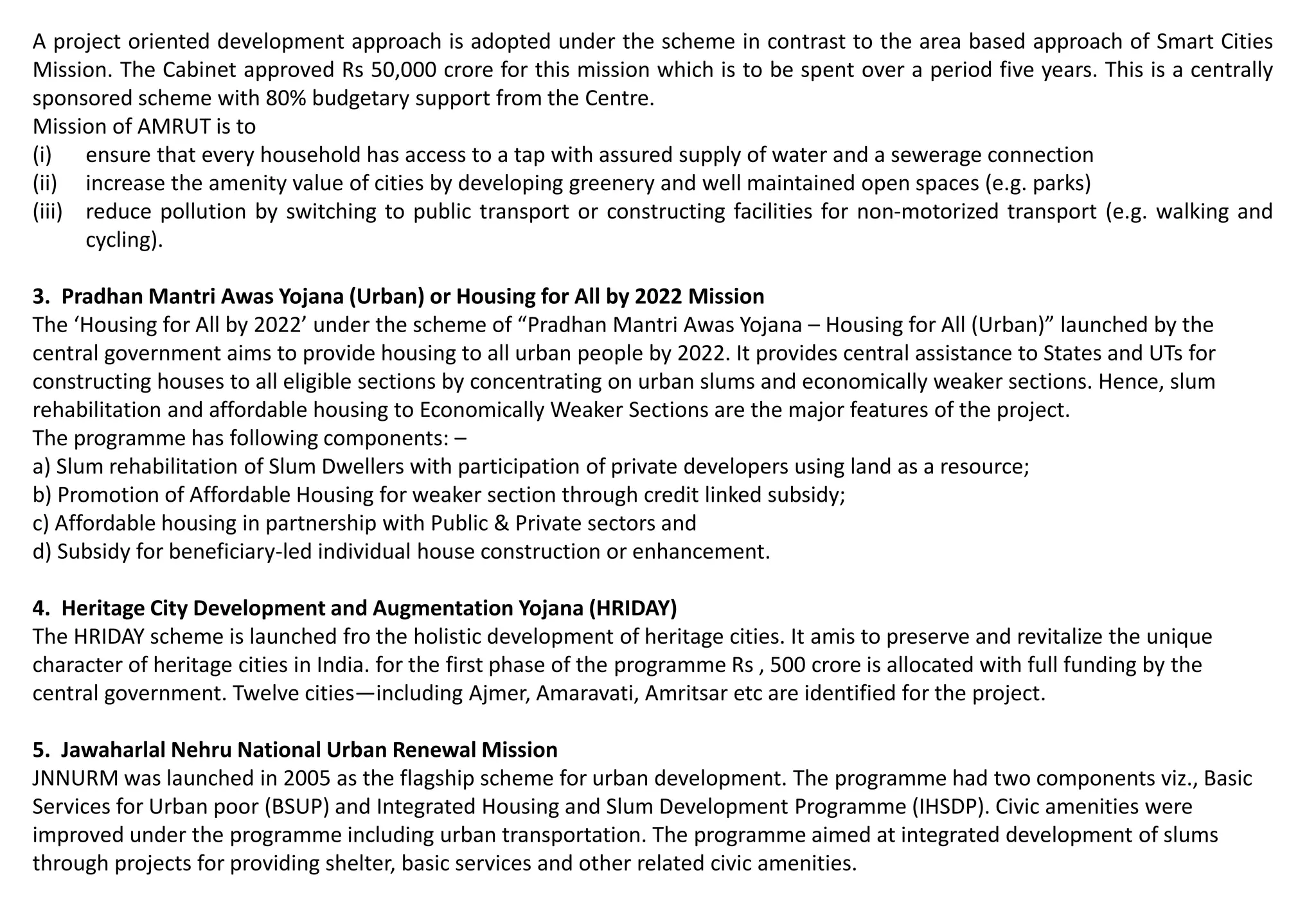 A project oriented development approach is adopted under the scheme in contrast to the area based approach of Smart Cities
Mission. The Cabinet approved Rs 50,000 crore for this mission which is to be spent over a period five years. This is a centrally
sponsored scheme with 80% budgetary support from the Centre.
Mission of AMRUT is to
(i) ensure that every household has access to a tap with assured supply of water and a sewerage connection
(ii) increase the amenity value of cities by developing greenery and well maintained open spaces (e.g. parks)
(iii) reduce pollution by switching to public transport or constructing facilities for non-motorized transport (e.g. walking and
cycling).
3. Pradhan Mantri Awas Yojana (Urban) or Housing for All by 2022 Mission
The ‘Housing for All by 2022’ under the scheme of “Pradhan Mantri Awas Yojana – Housing for All (Urban)” launched by the
central government aims to provide housing to all urban people by 2022. It provides central assistance to States and UTs for
constructing houses to all eligible sections by concentrating on urban slums and economically weaker sections. Hence, slum
rehabilitation and affordable housing to Economically Weaker Sections are the major features of the project.
The programme has following components: –
a) Slum rehabilitation of Slum Dwellers with participation of private developers using land as a resource;
b) Promotion of Affordable Housing for weaker section through credit linked subsidy;
c) Affordable housing in partnership with Public & Private sectors and
d) Subsidy for beneficiary-led individual house construction or enhancement.
4. Heritage City Development and Augmentation Yojana (HRIDAY)
The HRIDAY scheme is launched fro the holistic development of heritage cities. It amis to preserve and revitalize the unique
character of heritage cities in India. for the first phase of the programme Rs , 500 crore is allocated with full funding by the
central government. Twelve cities—including Ajmer, Amaravati, Amritsar etc are identified for the project.
5. Jawaharlal Nehru National Urban Renewal Mission
JNNURM was launched in 2005 as the flagship scheme for urban development. The programme had two components viz., Basic
Services for Urban poor (BSUP) and Integrated Housing and Slum Development Programme (IHSDP). Civic amenities were
improved under the programme including urban transportation. The programme aimed at integrated development of slums
through projects for providing shelter, basic services and other related civic amenities.
 