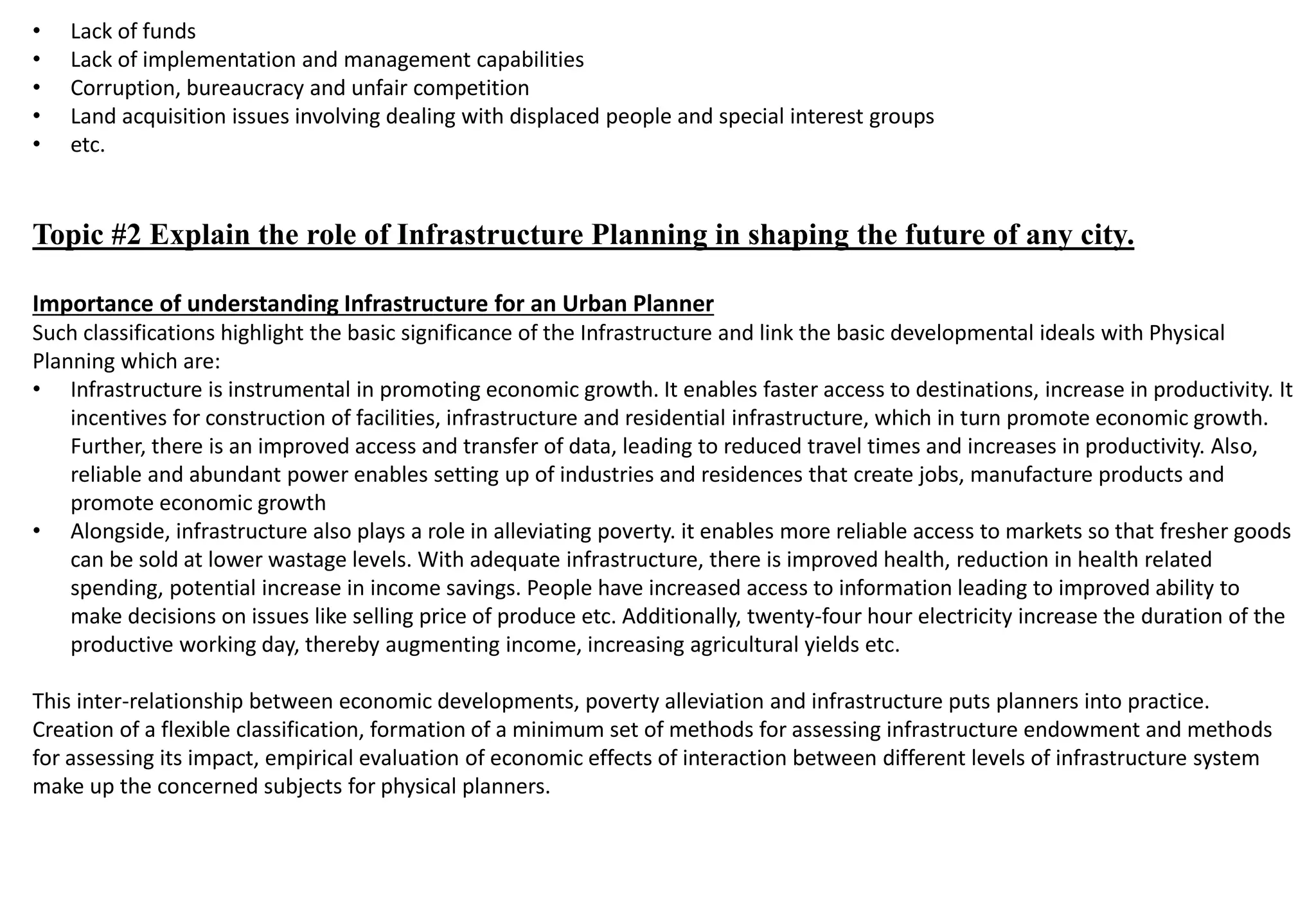 • Lack of funds
• Lack of implementation and management capabilities
• Corruption, bureaucracy and unfair competition
• Land acquisition issues involving dealing with displaced people and special interest groups
• etc.
Topic #2 Explain the role of Infrastructure Planning in shaping the future of any city.
Importance of understanding Infrastructure for an Urban Planner
Such classifications highlight the basic significance of the Infrastructure and link the basic developmental ideals with Physical
Planning which are:
• Infrastructure is instrumental in promoting economic growth. It enables faster access to destinations, increase in productivity. It
incentives for construction of facilities, infrastructure and residential infrastructure, which in turn promote economic growth.
Further, there is an improved access and transfer of data, leading to reduced travel times and increases in productivity. Also,
reliable and abundant power enables setting up of industries and residences that create jobs, manufacture products and
promote economic growth
• Alongside, infrastructure also plays a role in alleviating poverty. it enables more reliable access to markets so that fresher goods
can be sold at lower wastage levels. With adequate infrastructure, there is improved health, reduction in health related
spending, potential increase in income savings. People have increased access to information leading to improved ability to
make decisions on issues like selling price of produce etc. Additionally, twenty-four hour electricity increase the duration of the
productive working day, thereby augmenting income, increasing agricultural yields etc.
This inter-relationship between economic developments, poverty alleviation and infrastructure puts planners into practice.
Creation of a flexible classification, formation of a minimum set of methods for assessing infrastructure endowment and methods
for assessing its impact, empirical evaluation of economic effects of interaction between different levels of infrastructure system
make up the concerned subjects for physical planners.
 