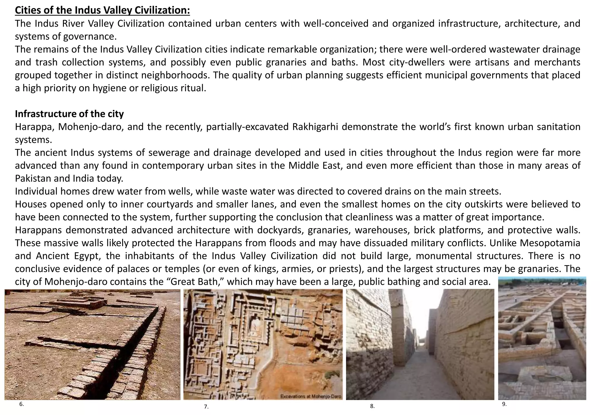 Cities of the Indus Valley Civilization:
The Indus River Valley Civilization contained urban centers with well-conceived and organized infrastructure, architecture, and
systems of governance.
The remains of the Indus Valley Civilization cities indicate remarkable organization; there were well-ordered wastewater drainage
and trash collection systems, and possibly even public granaries and baths. Most city-dwellers were artisans and merchants
grouped together in distinct neighborhoods. The quality of urban planning suggests efficient municipal governments that placed
a high priority on hygiene or religious ritual.
Infrastructure of the city
Harappa, Mohenjo-daro, and the recently, partially-excavated Rakhigarhi demonstrate the world’s first known urban sanitation
systems.
The ancient Indus systems of sewerage and drainage developed and used in cities throughout the Indus region were far more
advanced than any found in contemporary urban sites in the Middle East, and even more efficient than those in many areas of
Pakistan and India today.
Individual homes drew water from wells, while waste water was directed to covered drains on the main streets.
Houses opened only to inner courtyards and smaller lanes, and even the smallest homes on the city outskirts were believed to
have been connected to the system, further supporting the conclusion that cleanliness was a matter of great importance.
Harappans demonstrated advanced architecture with dockyards, granaries, warehouses, brick platforms, and protective walls.
These massive walls likely protected the Harappans from floods and may have dissuaded military conflicts. Unlike Mesopotamia
and Ancient Egypt, the inhabitants of the Indus Valley Civilization did not build large, monumental structures. There is no
conclusive evidence of palaces or temples (or even of kings, armies, or priests), and the largest structures may be granaries. The
city of Mohenjo-daro contains the “Great Bath,” which may have been a large, public bathing and social area.
6. 7. 8. 9.
 