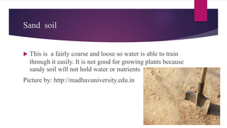 Sand soil
 This is a fairly coarse and loose so water is able to train
through it easily. It is not good for growing plants because
sandy soil will not hold water or nutrients.
Picture by: http://madhavuniversity.edu.in
 