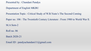 Presented by : Chandani Pandya
Department of English MKBU
Presentation Topic : Critical Study of W.B.Yeats’s The Second Coming
Paper no. 106 : The Twentieth Century Literature : From 1900 to World War ll.
M.A Sem-2
Roll no. 06
Batch 2020-21
Email ID : pandyachandani11@gmail.com
 