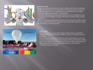 Robotics and AI
Google owned Boston Dynamics for quite a while until it sold it to Softbank.
Google has been touted to be a big player in robotics for the future but now
Google has shifted focus to a separate division called Robotics at Google,
which is focusing on merging IoT with machines.
Also, Meka, Bot & Dolly and Redwood Robotics are some Alphabet-owned
companies that are currently working in the field of robotics under Google’s
supervision.
Clearly, it’s making machines for the future. Not only that, since 2009, Google
has also acquired almost 30 AI start-ups, which means the company is going
all guns blazing in AI for the future.
X By Google
Very few people are aware that Google’s parent company Alphabet is
running a sort of a secret division called X where it’s working on tech for
the future.
Project Waymo is a product of X! Some of the projects that X is currently
working on are Project Loom where Google plans to get internet to remote
areas using balloons. Then there’s Project Laara whereby using a beam of
light Google plans to transmit high-speed internet. This project is
currently being tested in India.
 