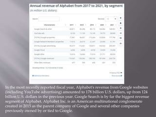 In the most recently reported fiscal year, Alphabet's revenue from Google websites
(including YouTube advertising) amounted to 178 billion U.S. dollars, up from 124
billion U.S. dollars in the previous year. Google Search is by far the biggest revenue
segment of Alphabet. Alphabet Inc. is an American multinational conglomerate
created in 2015 as the parent company of Google and several other companies
previously owned by or tied to Google.
 