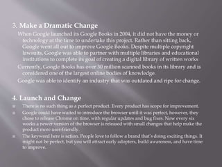 3. Make a Dramatic Change
When Google launched its Google Books in 2004, it did not have the money or
technology at the time to undertake this project. Rather than sitting back,
Google went all out to improve Google Books. Despite multiple copyright
lawsuits, Google was able to partner with multiple libraries and educational
institutions to complete its goal of creating a digital library of written works
Currently, Google Books has over 30 million scanned books in its library and is
considered one of the largest online bodies of knowledge.
Google was able to identify an industry that was outdated and ripe for change.
4. Launch and Change
 There is no such thing as a perfect product. Every product has scope for improvement.
 Google could have waited to introduce the browser until it was perfect, however, they
chose to release Chrome on time, with regular updates and bug fixes. Now every six
weeks a newer version of the browser is released with small changes that help make the
product more user-friendly.
 The keyword here is action. People love to follow a brand that’s doing exciting things. It
might not be perfect, but you will attract early adopters, build awareness, and have time
to improve.
 