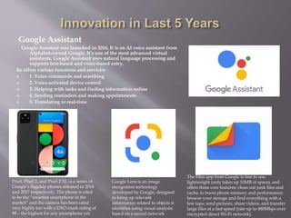 Google Assistant
Google Assistant was launched in 2016, It is an AI voice assistant from
Alphabet-owned Google. It’s one of the most advanced virtual
assistants. Google Assistant uses natural language processing and
supports text-based and voice-based entry.
Its offers various functions and services:
 1. Voice commands and searching
 2. Voice-activated device control
 3. Helping with tasks and finding information online
 4. Sending reminders and making appointments
 5. Translating in real-time
Google Lens is an image
recognition technology
developed by Google, designed
to bring up relevant
information related to objects it
identifies using visual analysis
based on a neural network
Pixel, Pixel 2, and Pixel 2 XL is a series of
Google’s flagship phones released in 2016
and 2017 respectively. The phone is cited
to be the “smartest smartphone in the
market” and the camera has been rated
very highly too with a DXO mark rating of
98 – the highest for any smartphone yet.
The Files app from Google is free to use,
lightweight (only takes up 10MB of space), and
offers three core features: clean out junk files and
cache, to boost phone memory and performance;
browse your storage and find everything with a
few taps; send pictures, share videos, and transfer
large files at a fast speed (rate up to 480Mbps over
encrypted direct Wi-Fi network).
 