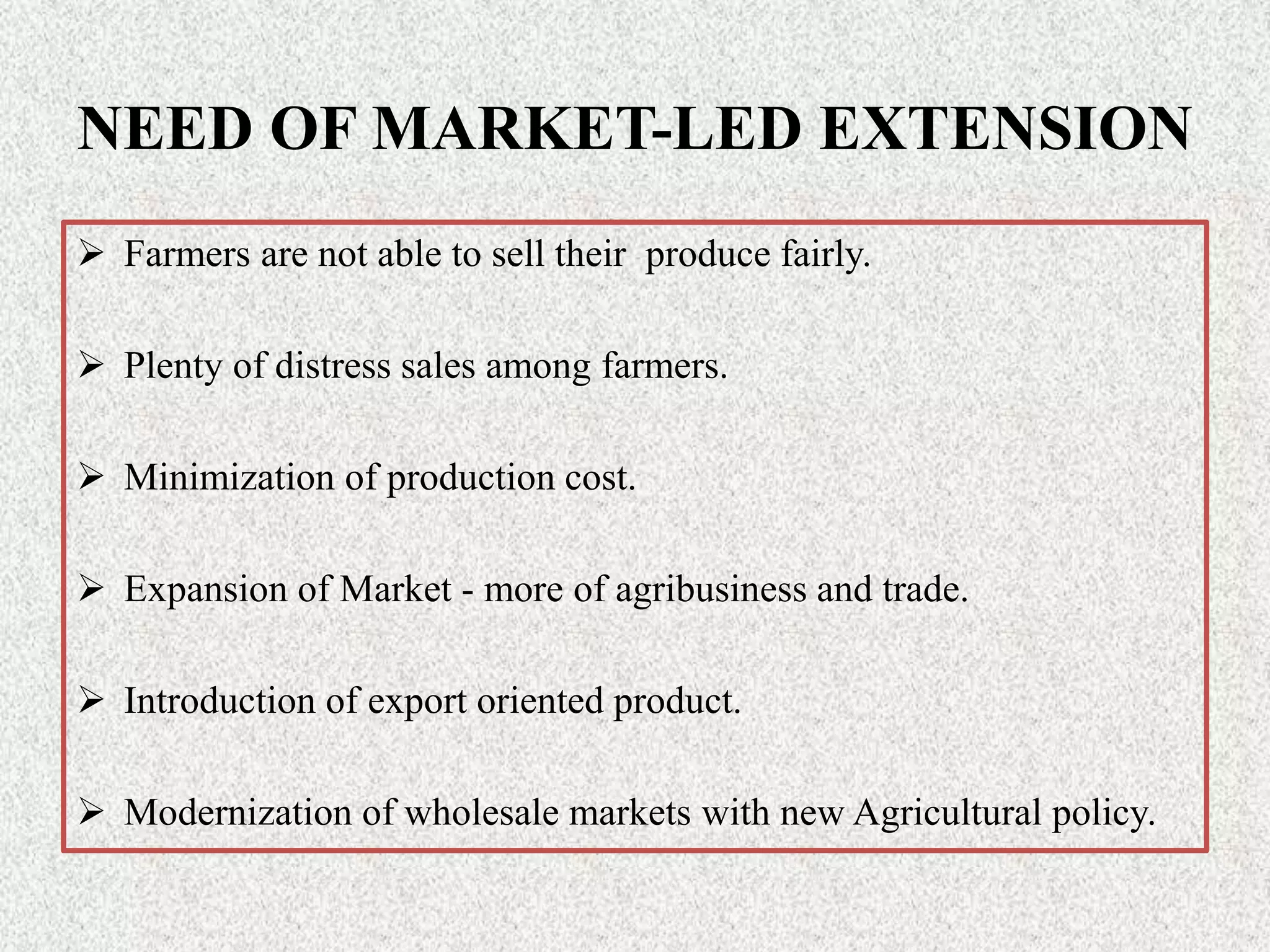 NEED OF MARKET-LED EXTENSION
 Farmers are not able to sell their produce fairly.
 Plenty of distress sales among farmers.
 Minimization of production cost.
 Expansion of Market - more of agribusiness and trade.
 Introduction of export oriented product.
 Modernization of wholesale markets with new Agricultural policy.
 