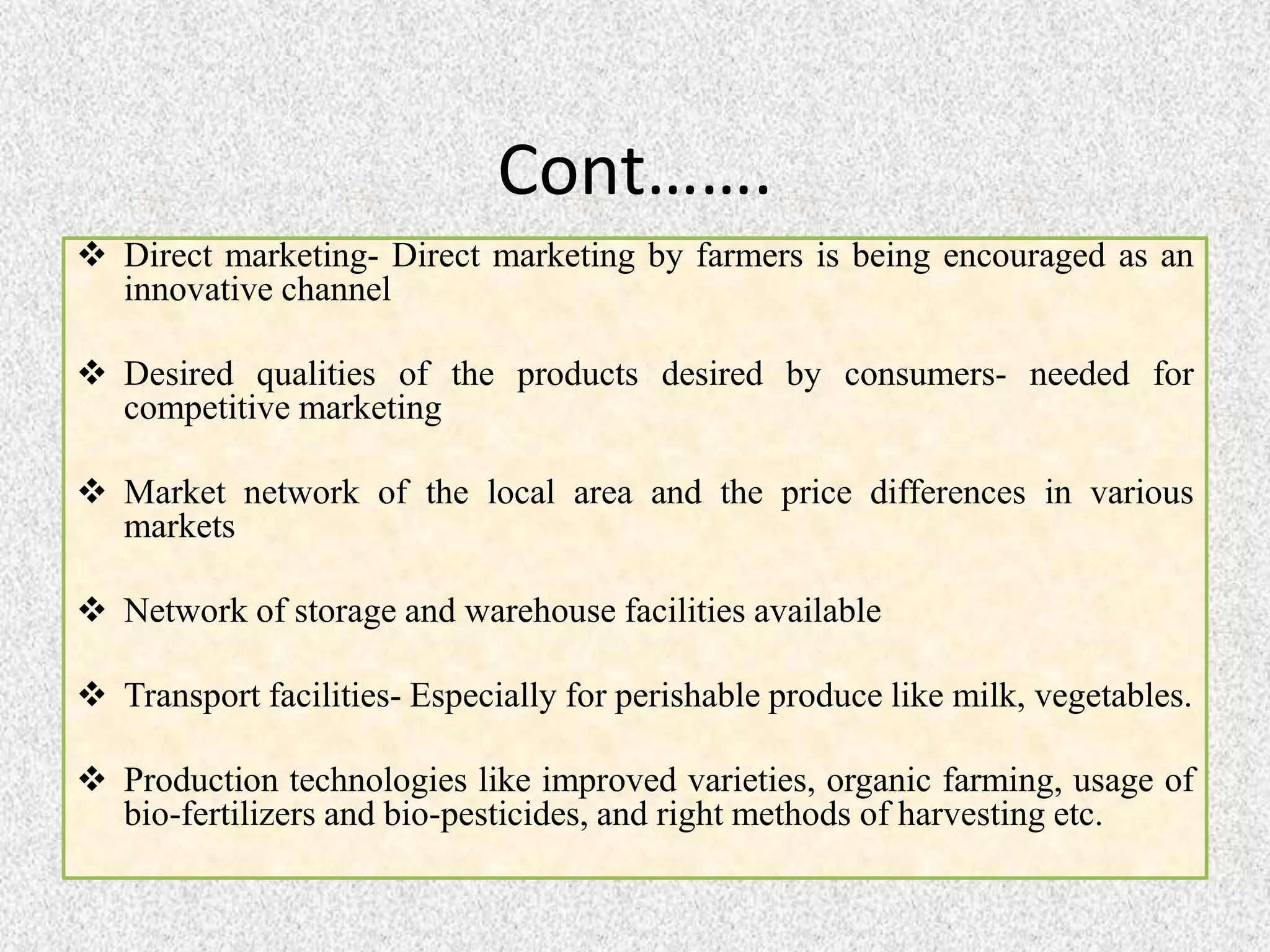 Cont…….
 Direct marketing- Direct marketing by farmers is being encouraged as an
innovative channel
 Desired qualities of the products desired by consumers- needed for
competitive marketing
 Market network of the local area and the price differences in various
markets
 Network of storage and warehouse facilities available
 Transport facilities- Especially for perishable produce like milk, vegetables.
 Production technologies like improved varieties, organic farming, usage of
bio-fertilizers and bio-pesticides, and right methods of harvesting etc.
 