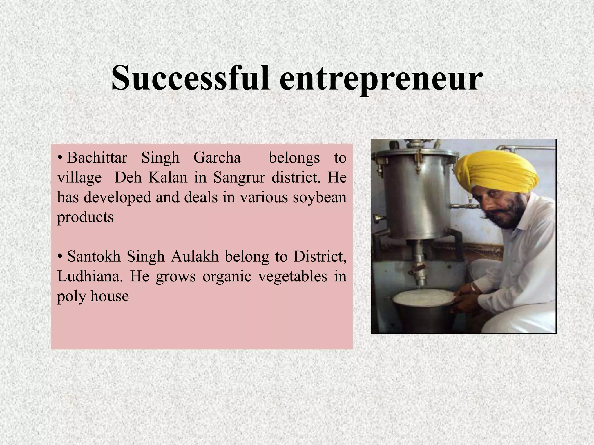 Successful entrepreneur
• Bachittar Singh Garcha belongs to
village Deh Kalan in Sangrur district. He
has developed and deals in various soybean
products
• Santokh Singh Aulakh belong to District,
Ludhiana. He grows organic vegetables in
poly house
 