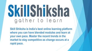 Skill Shiksha is India’s best online learning platform
where you can have blended modules and learn at
your own pace. Master the recent trends in the
market to stay competitive as change occurs at a
rapid pace.
 