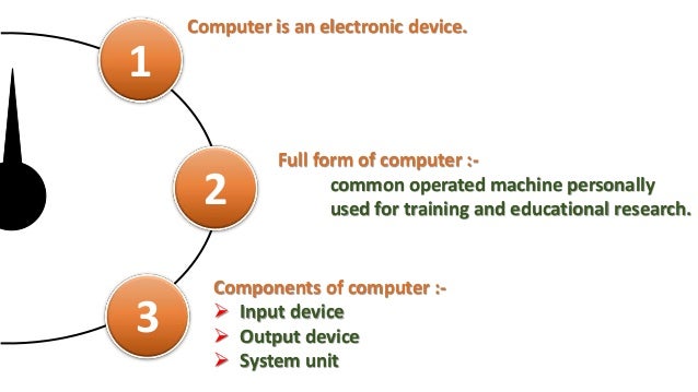 1
Computer is an electronic device.
2
Full form of computer :-
common operated machine personally
used for training and educational research.
3
Components of computer :-
 Input device
 Output device
 System unit
 