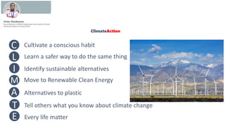 ClimateAction
Cultivate a conscious habit
Learn a safer way to do the same thing
Identify sustainable alternatives
Move to Renewable Clean Energy
Alternatives to plastic
Tell others what you know about climate change
Every life matter
C
L
I
M
A
T
E
 