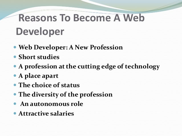 Reasons To Become A Web
Developer
 Web Developer: A New Profession
 Short studies
 A profession at the cutting edge of technology
 A place apart
 The choice of status
 The diversity of the profession
 An autonomous role
 Attractive salaries
 