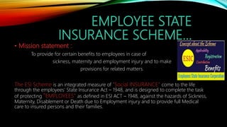 EMPLOYEE STATE
INSURANCE SCHEME…
• Mission statement :
To provide for certain benefits to employees in case of
sickness, maternity and employment injury and to make
provisions for related matters.
The ESI Scheme is an integrated measure of “Social INSURANCE” come to the life
through the employees' State Insurance Act – 1948, and is designed to complete the task
of protecting “EMPLOYEES” as defined in ESI ACT – 1948, against the hazards of Sickness,
Maternity, Disablement or Death due to Employment injury and to provide full Medical
care to insured persons and their families.
 