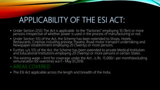 APPLICABILITY OF THE ESI ACT:
• Under Section 2(12) The Act is applicable to the “Factories” employing 10 (Ten) or more
persons irrespective of whether power is used in the process of manufacturing or not.
• Under Section 1(5) of the Act, the Scheme has been extended to Shops, Hotels,
Restaurants, Cinemas including preview Theatre, Road motor transport undertaking and
Newspaper establishment employing 20 (Twenty) or more persons.
• Further, u/s 1(5) of the Act, the Scheme has been extended to private Medical Institution
and Educational Institutions employing 20 (Twenty) or more persons in certain States.
• The existing wage – limit for coverage under the Act , is Rs. 15,000/- per month(excluding
remuneration for overtime) w.e.f:- May 01,2010.
• AREAS COVERED
• The ESI Act applicable across the length and breadth of the India.
 