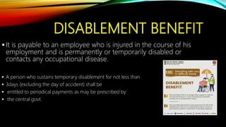DISABLEMENT BENEFIT
 It is payable to an employee who is injured in the course of his
employment and is permanently or temporarily disabled or
contacts any occupational disease.
 A person who sustains temporary disablement for not less than
 3days (excluding the day of accident) shall be
 entitled to periodical payments as may be prescribed by
 the central govt.
 