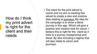 How do I think
my print advert
is right for the
client and their
needs
• The client for the print advert is
canon and my aim is creating this
advert to create a new and creative
idea relating to journeys. My idea for
the campaign is to show a literal
journey in this age. Which will give a
positive and creative look for canon. I
believe this is right for the client as it
links to a journey metaphorical and
literal. By also including a tagline that
will also relate to canon and
journeys.
 