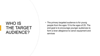 WHO IS
THE TARGET
AUDIENCE?
• The primary targeted audience is for young
people from the ages 15 to the ages of 25. The
end goal is to encourage younger audiences to
form a bran allegiance to canon equipment and
services
 